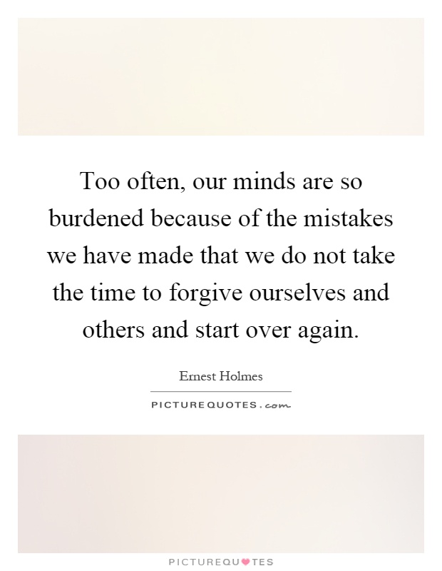 Too often, our minds are so burdened because of the mistakes we have made that we do not take the time to forgive ourselves and others and start over again Picture Quote #1
