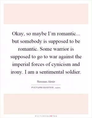 Okay, so maybe I’m romantic... but somebody is supposed to be romantic. Some warrior is supposed to go to war against the imperial forces of cynicism and irony. I am a sentimental soldier Picture Quote #1