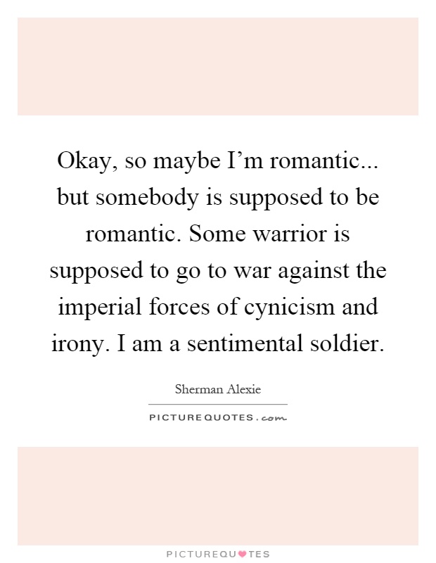 Okay, so maybe I'm romantic... but somebody is supposed to be romantic. Some warrior is supposed to go to war against the imperial forces of cynicism and irony. I am a sentimental soldier Picture Quote #1