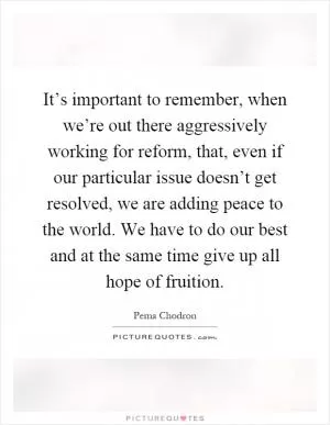 It’s important to remember, when we’re out there aggressively working for reform, that, even if our particular issue doesn’t get resolved, we are adding peace to the world. We have to do our best and at the same time give up all hope of fruition Picture Quote #1