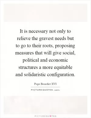 It is necessary not only to relieve the gravest needs but to go to their roots, proposing measures that will give social, political and economic structures a more equitable and solidaristic configuration Picture Quote #1