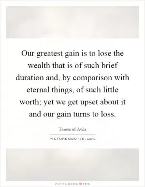Our greatest gain is to lose the wealth that is of such brief duration and, by comparison with eternal things, of such little worth; yet we get upset about it and our gain turns to loss Picture Quote #1