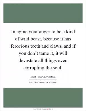 Imagine your anger to be a kind of wild beast, because it has ferocious teeth and claws, and if you don’t tame it, it will devastate all things even corrupting the soul Picture Quote #1