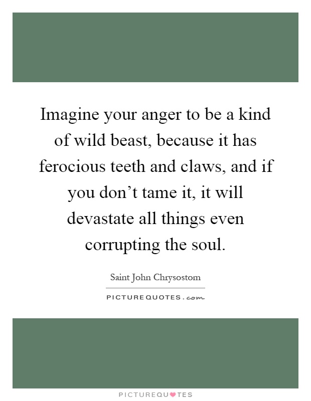 Imagine your anger to be a kind of wild beast, because it has ferocious teeth and claws, and if you don't tame it, it will devastate all things even corrupting the soul Picture Quote #1