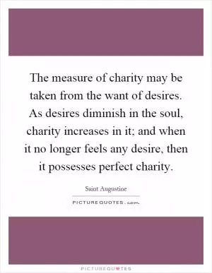 The measure of charity may be taken from the want of desires. As desires diminish in the soul, charity increases in it; and when it no longer feels any desire, then it possesses perfect charity Picture Quote #1