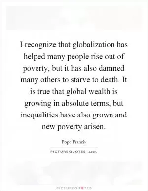 I recognize that globalization has helped many people rise out of poverty, but it has also damned many others to starve to death. It is true that global wealth is growing in absolute terms, but inequalities have also grown and new poverty arisen Picture Quote #1