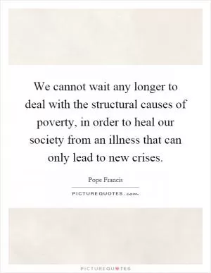 We cannot wait any longer to deal with the structural causes of poverty, in order to heal our society from an illness that can only lead to new crises Picture Quote #1