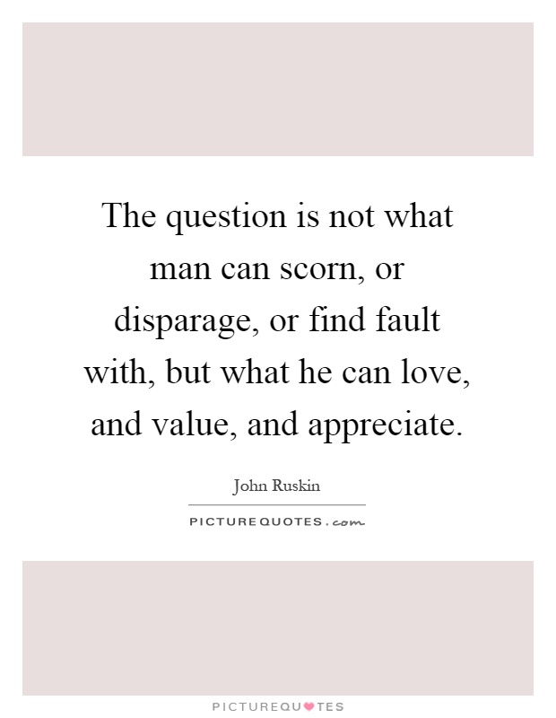 The question is not what man can scorn, or disparage, or find fault with, but what he can love, and value, and appreciate Picture Quote #1
