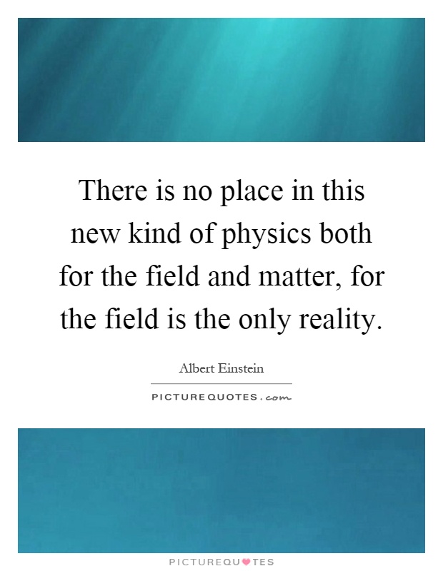There is no place in this new kind of physics both for the field and matter, for the field is the only reality Picture Quote #1
