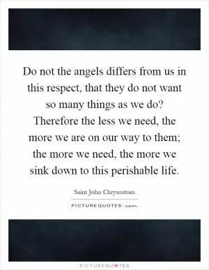 Do not the angels differs from us in this respect, that they do not want so many things as we do? Therefore the less we need, the more we are on our way to them; the more we need, the more we sink down to this perishable life Picture Quote #1