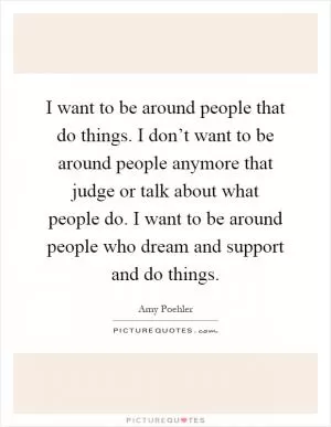 I want to be around people that do things. I don’t want to be around people anymore that judge or talk about what people do. I want to be around people who dream and support and do things Picture Quote #1