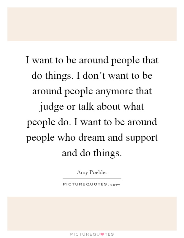 I want to be around people that do things. I don't want to be around people anymore that judge or talk about what people do. I want to be around people who dream and support and do things Picture Quote #1
