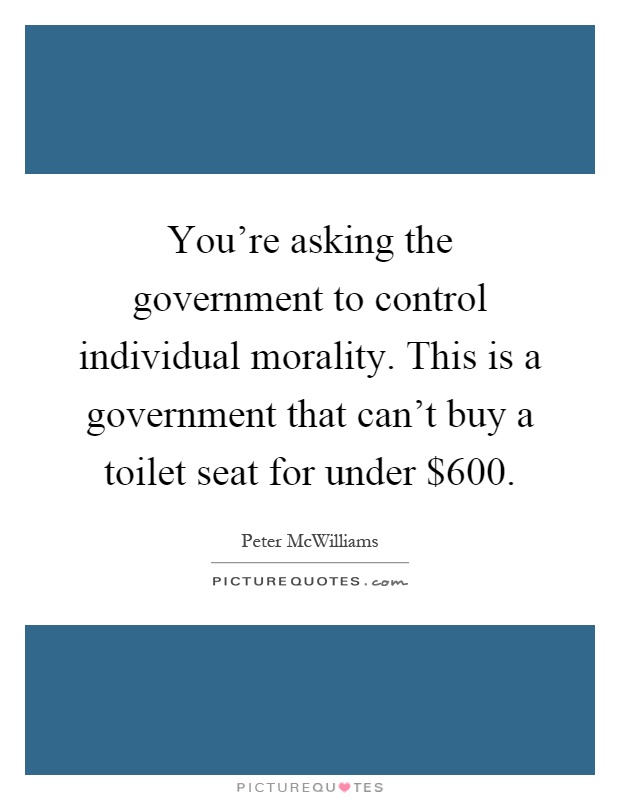 You're asking the government to control individual morality. This is a government that can't buy a toilet seat for under $600 Picture Quote #1