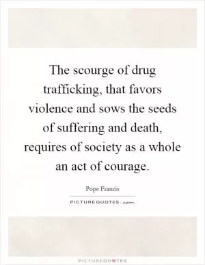 The scourge of drug trafficking, that favors violence and sows the seeds of suffering and death, requires of society as a whole an act of courage Picture Quote #1