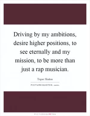 Driving by my ambitions, desire higher positions, to see eternally and my mission, to be more than just a rap musician Picture Quote #1