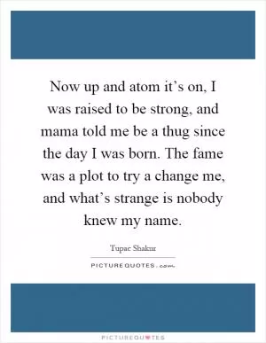 Now up and atom it’s on, I was raised to be strong, and mama told me be a thug since the day I was born. The fame was a plot to try a change me, and what’s strange is nobody knew my name Picture Quote #1