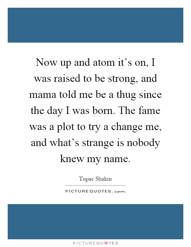 Now up and atom it's on, I was raised to be strong, and mama told me be a thug since the day I was born. The fame was a plot to try a change me, and what's strange is nobody knew my name Picture Quote #1