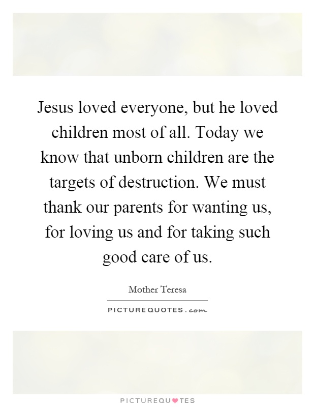 Jesus loved everyone, but he loved children most of all. Today we know that unborn children are the targets of destruction. We must thank our parents for wanting us, for loving us and for taking such good care of us Picture Quote #1