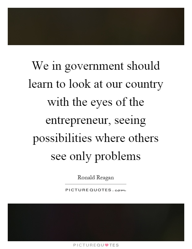We in government should learn to look at our country with the eyes of the entrepreneur, seeing possibilities where others see only problems Picture Quote #1