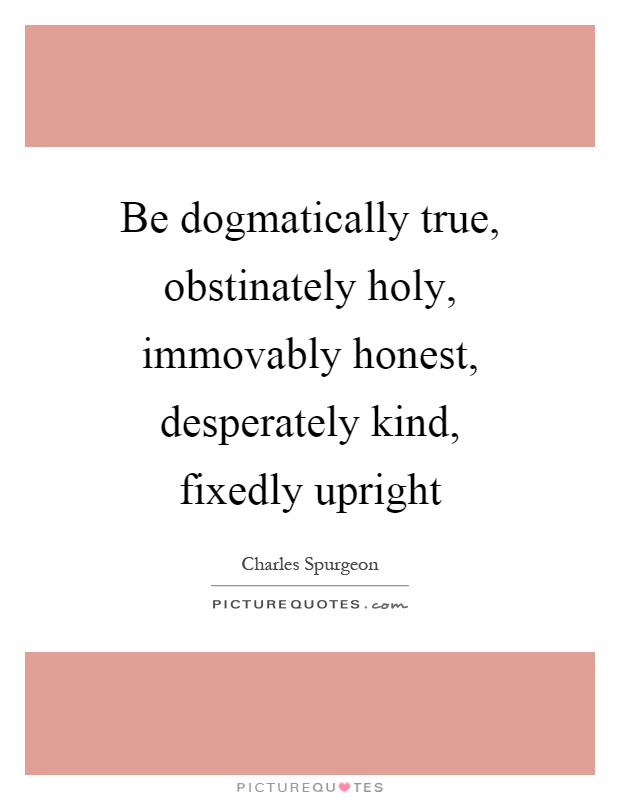 Be dogmatically true, obstinately holy, immovably honest, desperately kind, fixedly upright Picture Quote #1