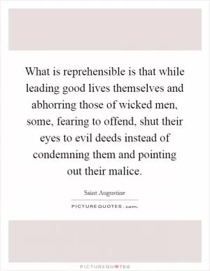 What is reprehensible is that while leading good lives themselves and abhorring those of wicked men, some, fearing to offend, shut their eyes to evil deeds instead of condemning them and pointing out their malice Picture Quote #1