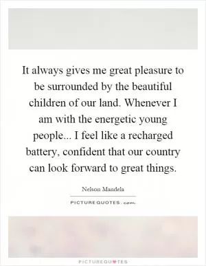 It always gives me great pleasure to be surrounded by the beautiful children of our land. Whenever I am with the energetic young people... I feel like a recharged battery, confident that our country can look forward to great things Picture Quote #1