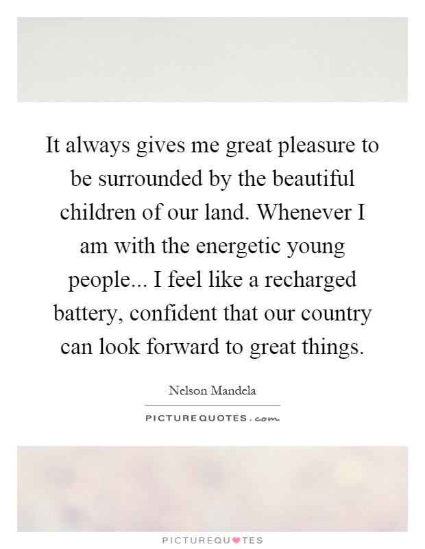It always gives me great pleasure to be surrounded by the beautiful children of our land. Whenever I am with the energetic young people... I feel like a recharged battery, confident that our country can look forward to great things Picture Quote #1