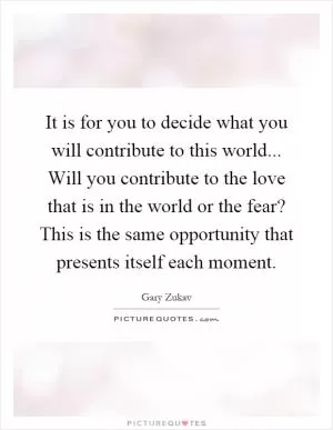 It is for you to decide what you will contribute to this world... Will you contribute to the love that is in the world or the fear? This is the same opportunity that presents itself each moment Picture Quote #1