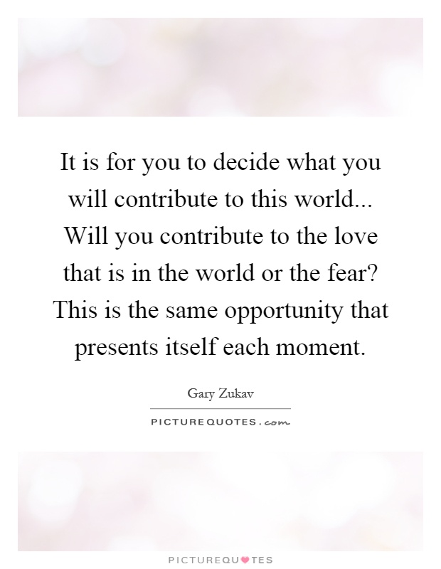 It is for you to decide what you will contribute to this world... Will you contribute to the love that is in the world or the fear? This is the same opportunity that presents itself each moment Picture Quote #1