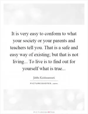 It is very easy to conform to what your society or your parents and teachers tell you. That is a safe and easy way of existing; but that is not living... To live is to find out for yourself what is true Picture Quote #1