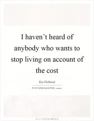 I haven’t heard of anybody who wants to stop living on account of the cost Picture Quote #1