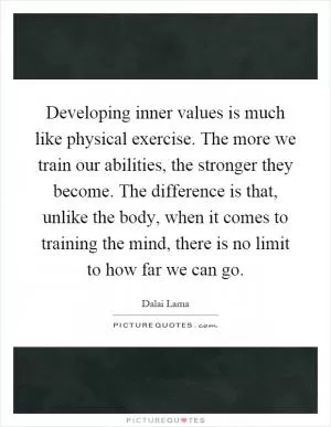 Developing inner values is much like physical exercise. The more we train our abilities, the stronger they become. The difference is that, unlike the body, when it comes to training the mind, there is no limit to how far we can go Picture Quote #1