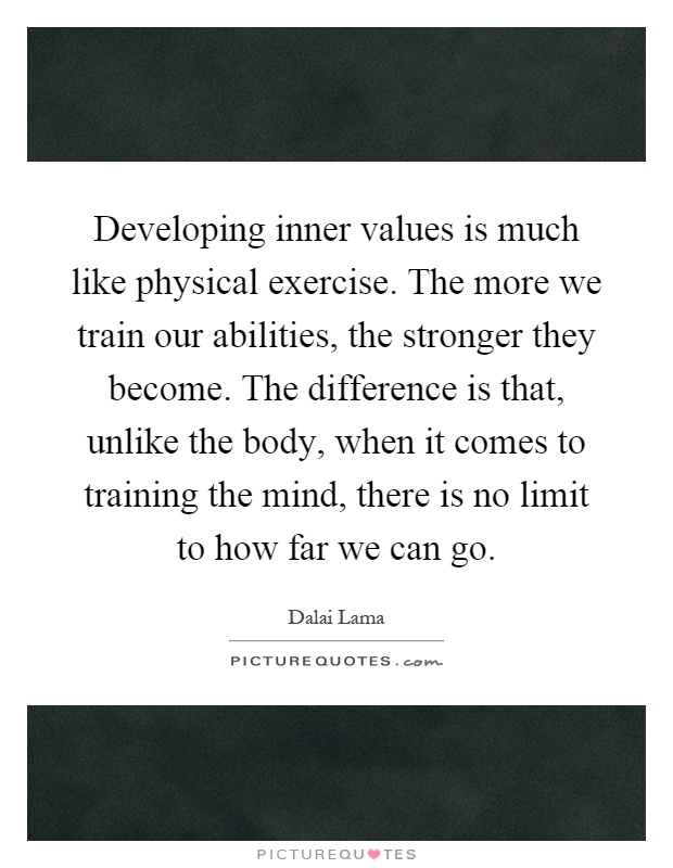 Developing inner values is much like physical exercise. The more we train our abilities, the stronger they become. The difference is that, unlike the body, when it comes to training the mind, there is no limit to how far we can go Picture Quote #1