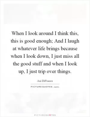 When I look around I think this, this is good enough; And I laugh at whatever life brings because when I look down, I just miss all the good stuff and when I look up, I just trip over things Picture Quote #1