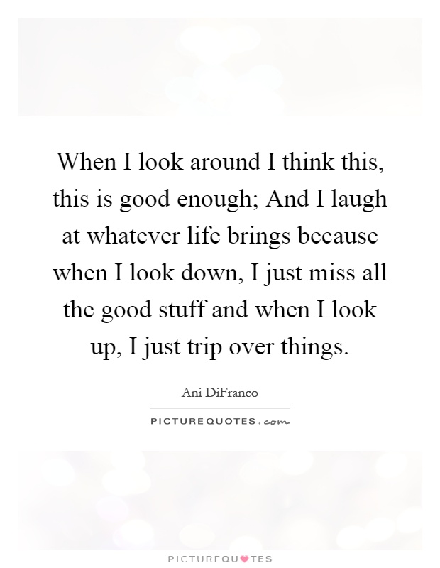 When I look around I think this, this is good enough; And I laugh at whatever life brings because when I look down, I just miss all the good stuff and when I look up, I just trip over things Picture Quote #1