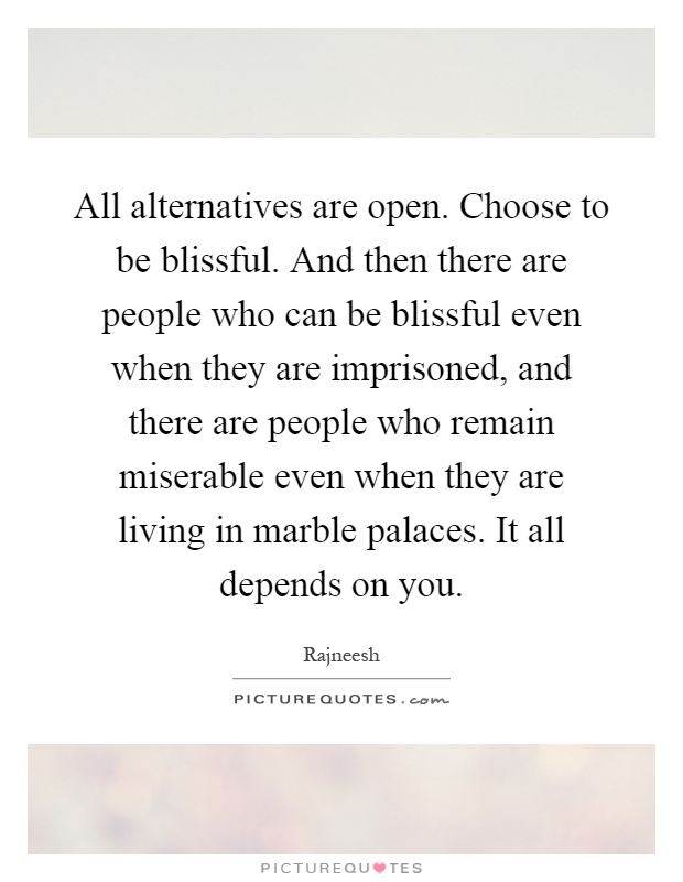 All alternatives are open. Choose to be blissful. And then there are people who can be blissful even when they are imprisoned, and there are people who remain miserable even when they are living in marble palaces. It all depends on you Picture Quote #1