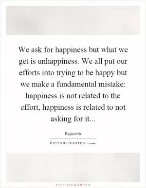 We ask for happiness but what we get is unhappiness. We all put our efforts into trying to be happy but we make a fundamental mistake: happiness is not related to the effort, happiness is related to not asking for it Picture Quote #1