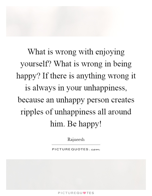 What is wrong with enjoying yourself? What is wrong in being happy? If there is anything wrong it is always in your unhappiness, because an unhappy person creates ripples of unhappiness all around him. Be happy! Picture Quote #1