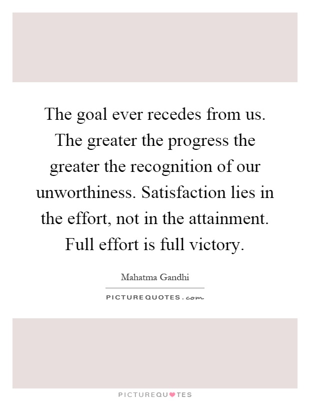 The goal ever recedes from us. The greater the progress the greater the recognition of our unworthiness. Satisfaction lies in the effort, not in the attainment. Full effort is full victory Picture Quote #1