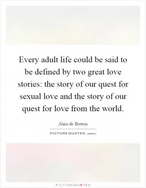 Every adult life could be said to be defined by two great love stories: the story of our quest for sexual love and the story of our quest for love from the world Picture Quote #1