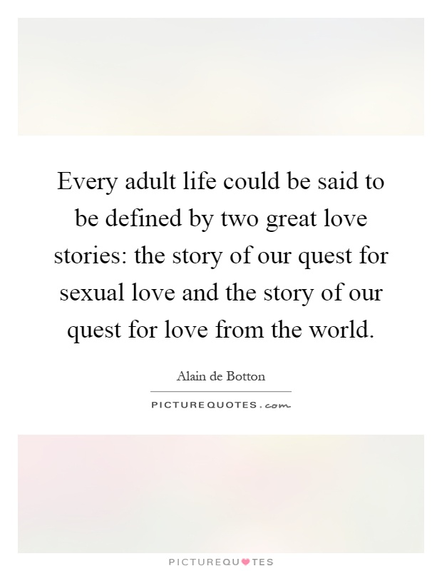 Every adult life could be said to be defined by two great love stories: the story of our quest for sexual love and the story of our quest for love from the world Picture Quote #1