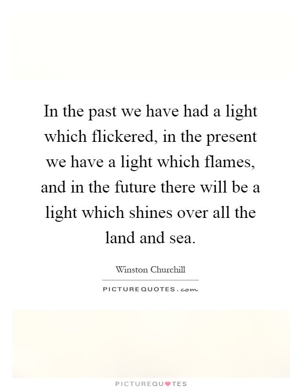 In the past we have had a light which flickered, in the present we have a light which flames, and in the future there will be a light which shines over all the land and sea Picture Quote #1