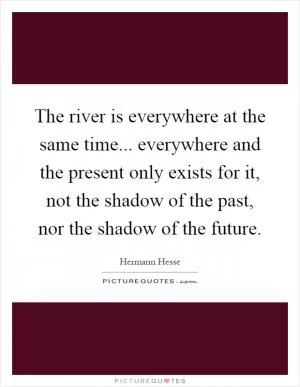 The river is everywhere at the same time... everywhere and the present only exists for it, not the shadow of the past, nor the shadow of the future Picture Quote #1