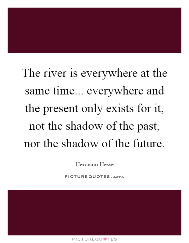 The river is everywhere at the same time... everywhere and the present only exists for it, not the shadow of the past, nor the shadow of the future Picture Quote #1