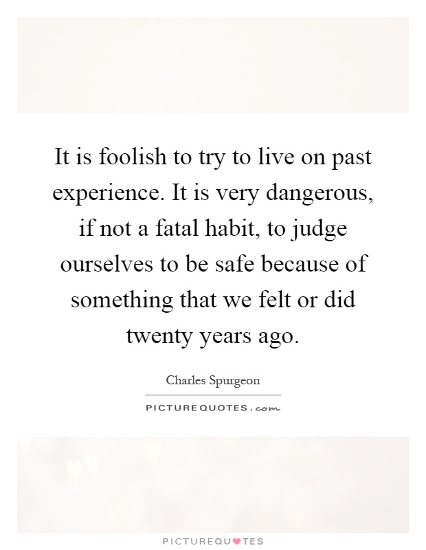 It is foolish to try to live on past experience. It is very dangerous, if not a fatal habit, to judge ourselves to be safe because of something that we felt or did twenty years ago Picture Quote #1