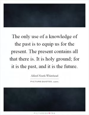 The only use of a knowledge of the past is to equip us for the present. The present contains all that there is. It is holy ground; for it is the past, and it is the future Picture Quote #1