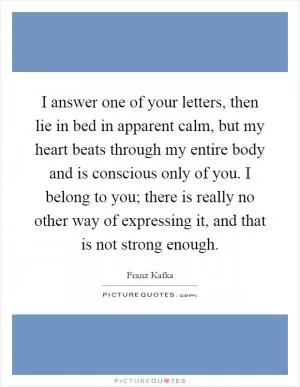 I answer one of your letters, then lie in bed in apparent calm, but my heart beats through my entire body and is conscious only of you. I belong to you; there is really no other way of expressing it, and that is not strong enough Picture Quote #1