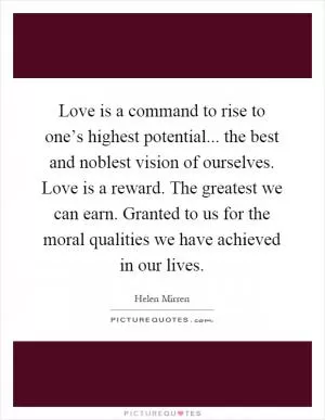 Love is a command to rise to one’s highest potential... the best and noblest vision of ourselves. Love is a reward. The greatest we can earn. Granted to us for the moral qualities we have achieved in our lives Picture Quote #1