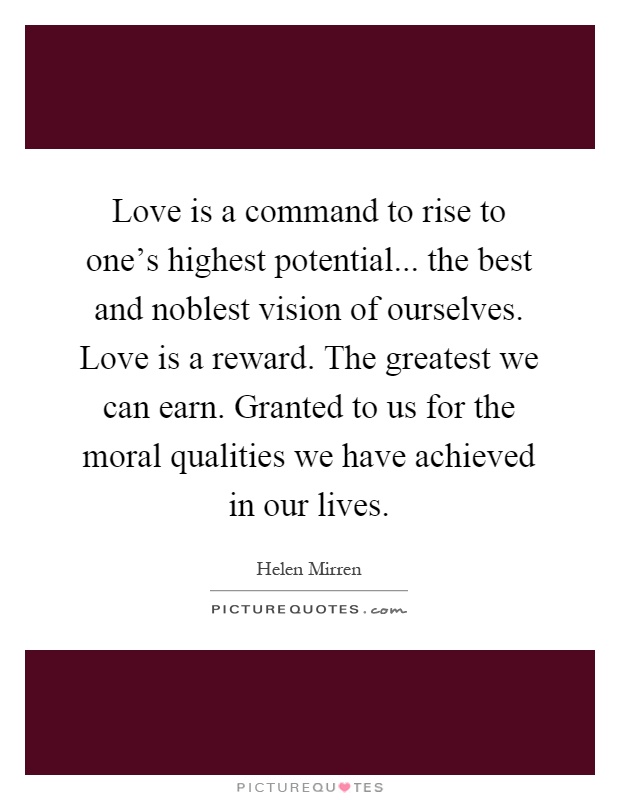 Love is a command to rise to one's highest potential... the best and noblest vision of ourselves. Love is a reward. The greatest we can earn. Granted to us for the moral qualities we have achieved in our lives Picture Quote #1