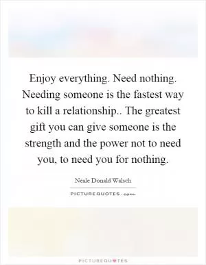 Enjoy everything. Need nothing. Needing someone is the fastest way to kill a relationship.. The greatest gift you can give someone is the strength and the power not to need you, to need you for nothing Picture Quote #1